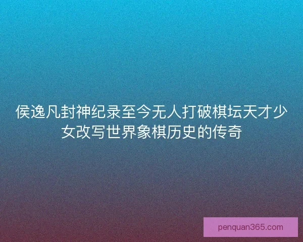 侯逸凡封神纪录至今无人打破棋坛天才少女改写世界象棋历史的传奇