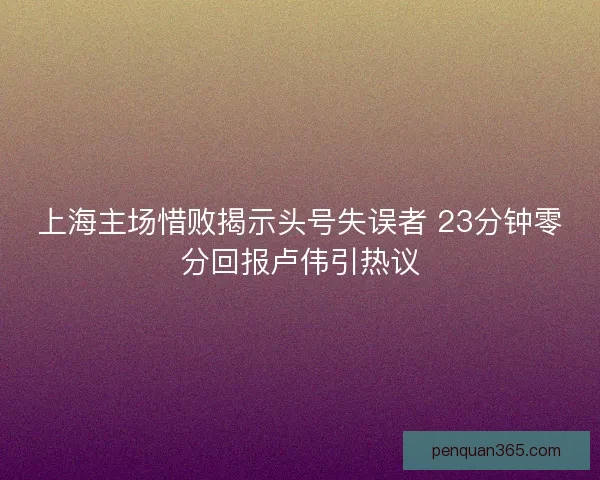 上海主场惜败揭示头号失误者 23分钟零分回报卢伟引热议