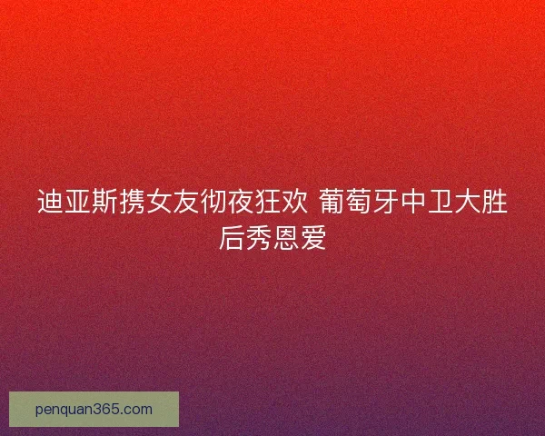 迪亚斯携女友彻夜狂欢 葡萄牙中卫大胜后秀恩爱