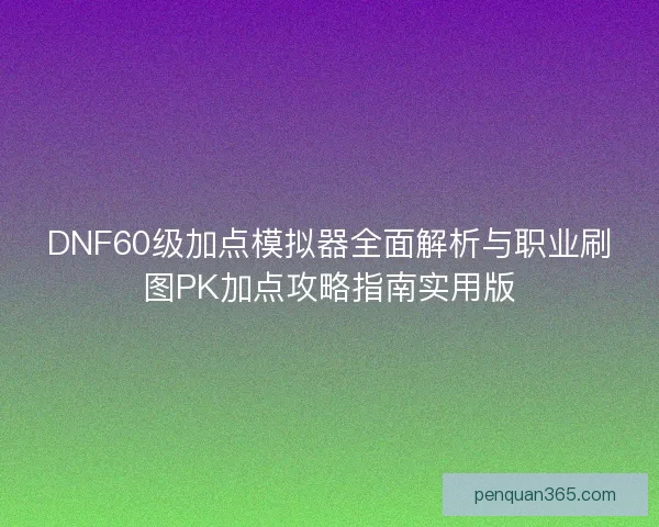 DNF60级加点模拟器全面解析与职业刷图PK加点攻略指南实用版