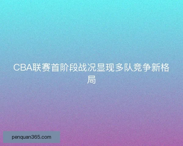 CBA联赛首阶段战况显现多队竞争新格局