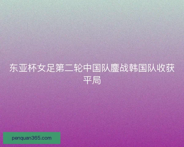 东亚杯女足第二轮中国队鏖战韩国队收获平局