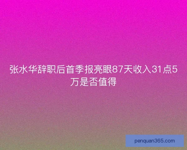 张水华辞职后首季报亮眼87天收入31点5万是否值得