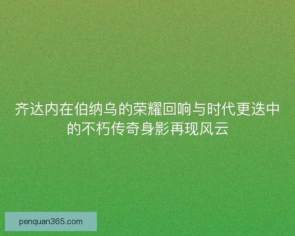 齐达内在伯纳乌的荣耀回响与时代更迭中的不朽传奇身影再现风云